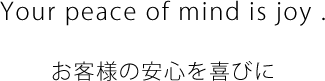 Your peace of mind is joy. お客様の安心を喜びに